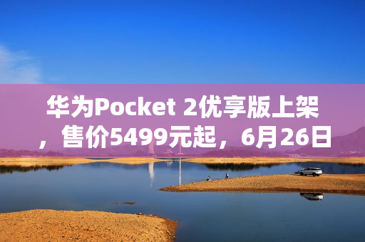 华为Pocket 2优享版上架，售价5499元起，6月26日首销
