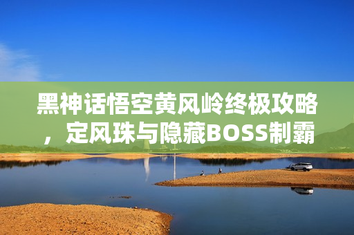 黑神话悟空黄风岭终极攻略，定风珠与隐藏BOSS制霸指南