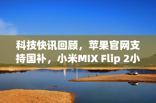 科技快讯回顾，苹果官网支持国补，小米MIX Flip 2小折叠手机亮相及小米YU7最新动态