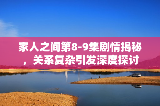 家人之间第8-9集剧情揭秘，关系复杂引发深度探讨