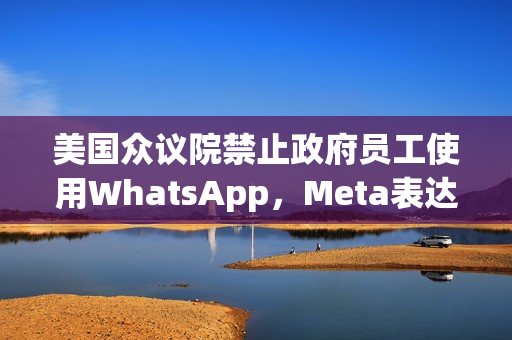 美国众议院禁止政府员工使用WhatsApp，Meta表达强烈反对立场
