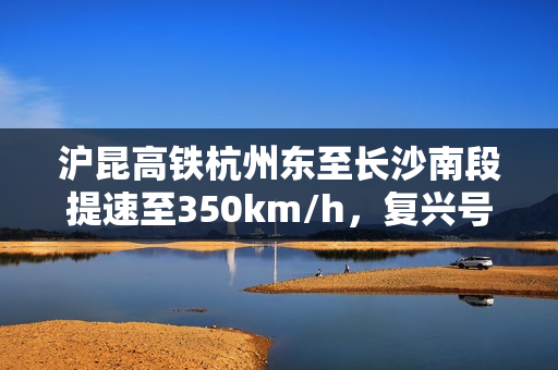 沪昆高铁杭州东至长沙南段提速至350km/h,复兴号动车组高标运行常态化 沪昆高铁杭州东至长沙南段提速至350km/h,复兴号动车组高标运行常态化