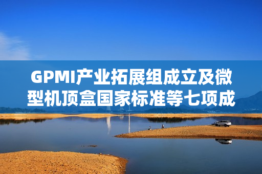 GPMI产业拓展组成立及微型机顶盒国家标准等七项成果发布计划