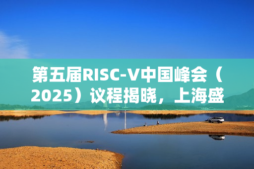 第五届RISC-V中国峰会（2025）议程揭晓，上海盛大举行，日期为七月十六至十九日