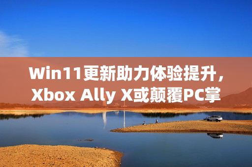 Win11更新助力体验提升，Xbox Ally X或颠覆PC掌机生态新纪元