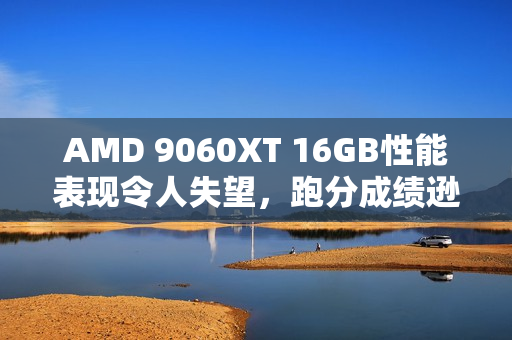 AMD 9060XT 16GB性能表现令人失望，跑分成绩逊于7700 XT