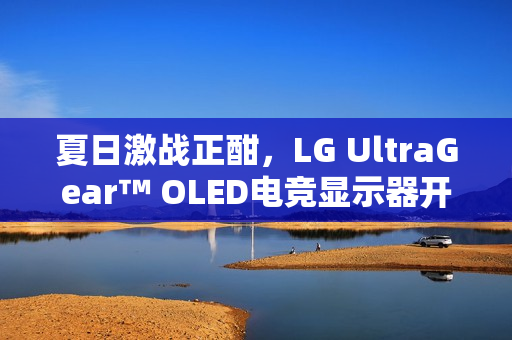 夏日激战正酣，LG UltraGear™ OLED电竞显示器开启游戏新纪元