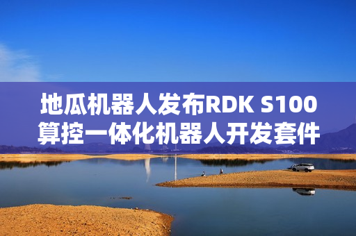 地瓜机器人发布RDK S100算控一体化机器人开发套件，超50家企业同步测评启动