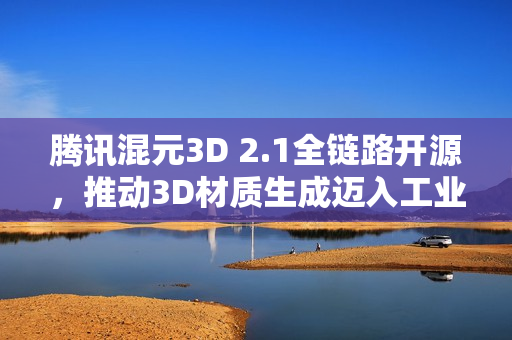 腾讯混元3D 2.1全链路开源，推动3D材质生成迈入工业级新阶段