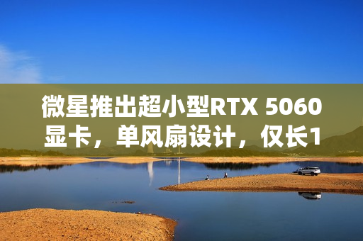 微星推出超小型RTX 5060显卡，单风扇设计，仅长145mm，重塑便携时代性能之巅！