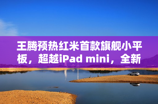 王腾预热红米首款旗舰小平板，超越iPad mini，全新体验来袭！
