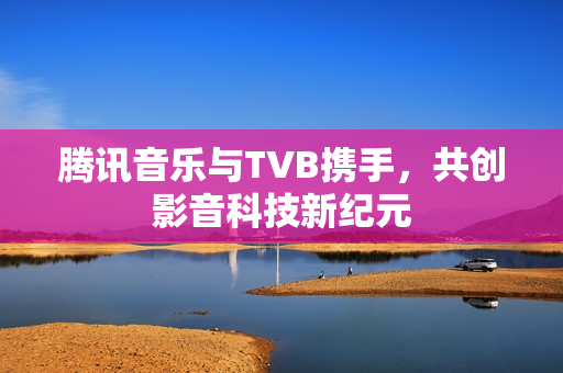 腾讯音乐与TVB携手,共创影音科技新纪元 腾讯音乐与TVB携手,共创影音科技新纪元