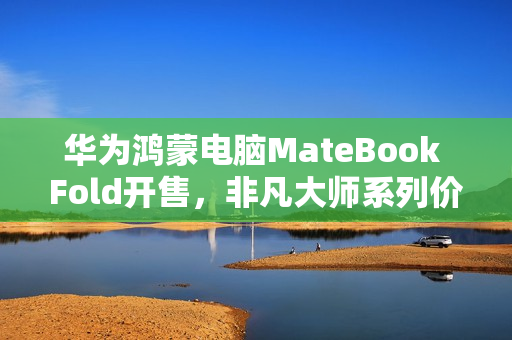 华为鸿蒙电脑MateBook Fold开售,非凡大师系列价格23999元起 华为鸿蒙电脑MateBook Fold开售,非凡大师系列价格23999元起