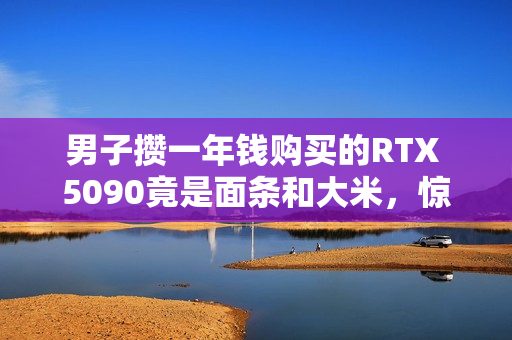 男子攒一年钱购买的RTX 5090竟是面条和大米,惊喜变失望! 男子攒一年钱购买的RTX 5090竟是面条和大米,惊喜变失望!