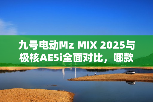 九号电动Mz MIX 2025与极核AE5i全面对比，哪款电动车体验更佳？