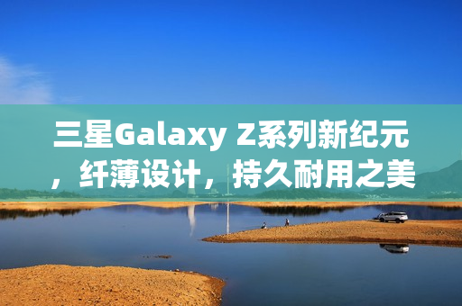 三星Galaxy Z系列新纪元，纤薄设计，持久耐用之美