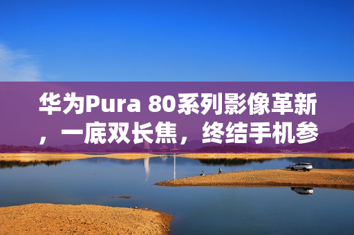 华为Pura 80系列影像革新,一底双长焦,终结手机参数内卷时代 华为Pura 80系列影像革新,一底双长焦,终结手机参数内卷时代