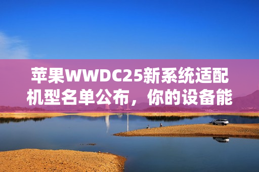 苹果WWDC25新系统适配机型名单公布，你的设备能否升级iOS新系统？