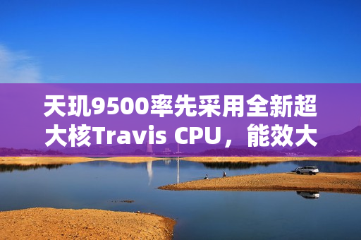 天玑9500率先采用全新超大核Travis CPU，能效大幅提升！