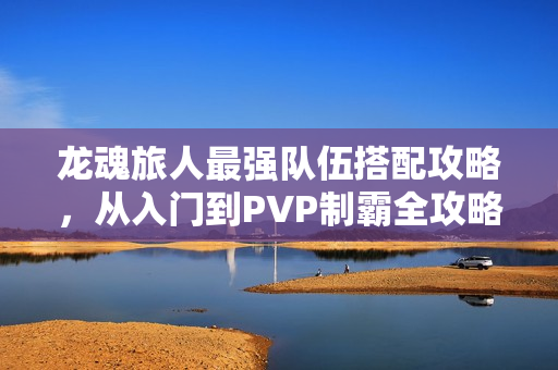 龙魂旅人最强队伍搭配攻略,从入门到PVP制霸全攻略 龙魂旅人最强队伍搭配攻略,从入门到PVP制霸全攻略