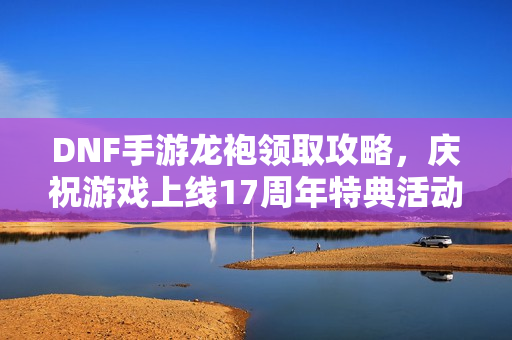DNF手游龙袍领取攻略，庆祝游戏上线17周年特典活动指南