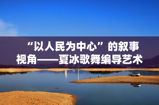  “以人民为中心”的叙事视角——夏冰歌舞编导艺术中的核心