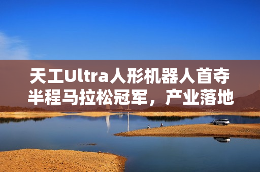 天工Ultra人形机器人首夺半程马拉松冠军，产业落地迎来重要突破