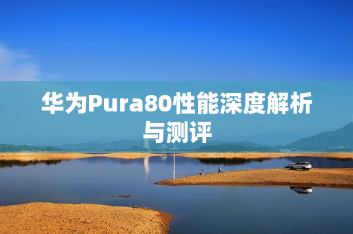 华为Pura80性能深度解析与测评 华为Pura80性能深度解析与测评