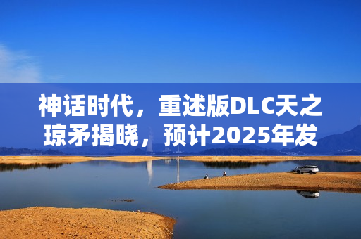 神话时代，重述版DLC天之琼矛揭晓，预计2025年发售