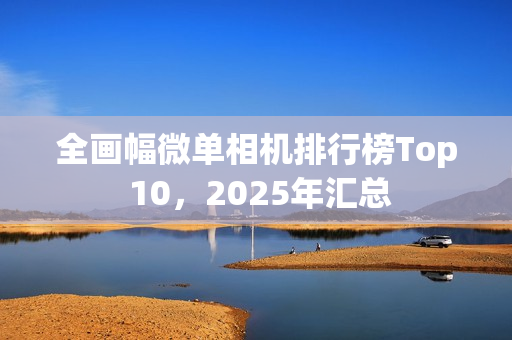 全画幅微单相机排行榜Top 10，2025年汇总
