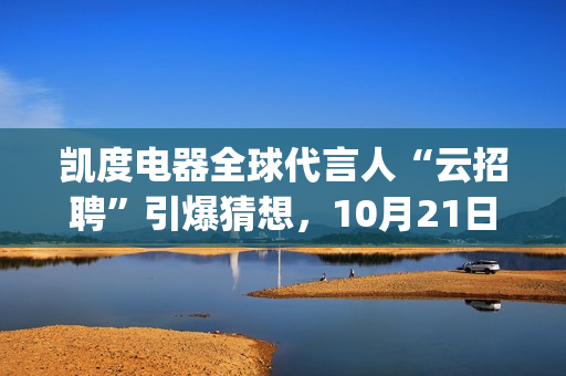 凯度电器全球代言人“云招聘”引爆猜想，10月21日谜底揭晓(凯度电器全球代工厂)