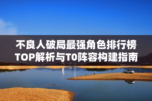 不良人破局最强角色排行榜TOP解析与T0阵容构建指南
