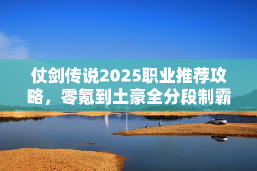 仗剑传说2025职业推荐攻略,零氪到土豪全分段制霸指南 仗剑传说2025职业推荐攻略,零氪到土豪全分段制霸指南