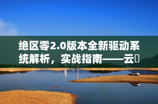 绝区零2.0版本全新驱动系统解析，实战指南——云岊如我与山大王