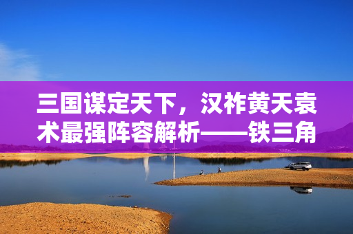 三国谋定天下，汉祚黄天袁术最强阵容解析——铁三角制霸战场攻略