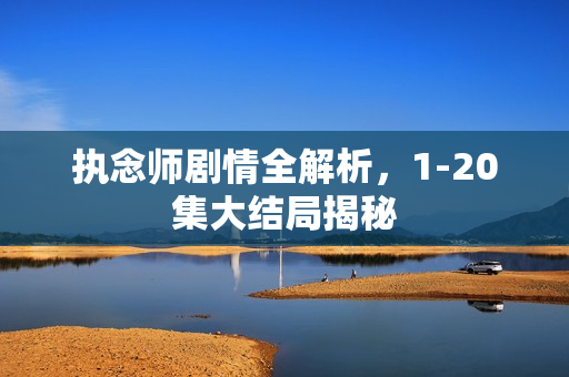 执念师剧情全解析，1-20集大结局揭秘