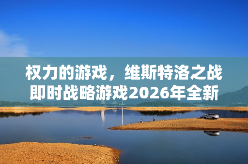 权力的游戏，维斯特洛之战即时战略游戏2026年全新发售