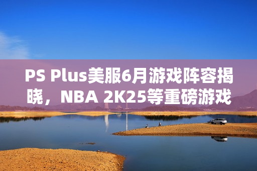 PS Plus美服6月游戏阵容揭晓，NBA 2K25等重磅游戏来袭