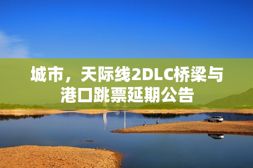 城市，天际线2DLC桥梁与港口跳票延期公告