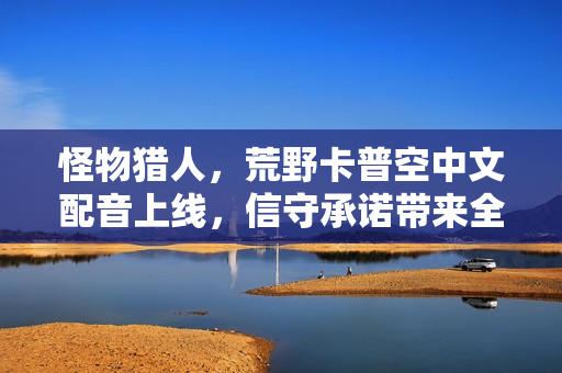 怪物猎人，荒野卡普空中文配音上线，信守承诺带来全新体验