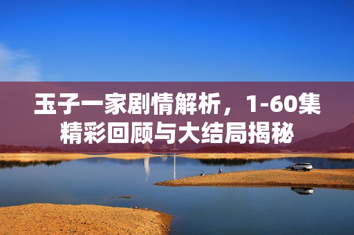 玉子一家剧情解析，1-60集精彩回顾与大结局揭秘