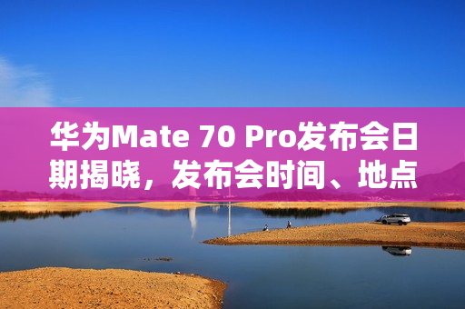华为Mate 70 Pro发布会日期揭晓，发布会时间、地点全知道