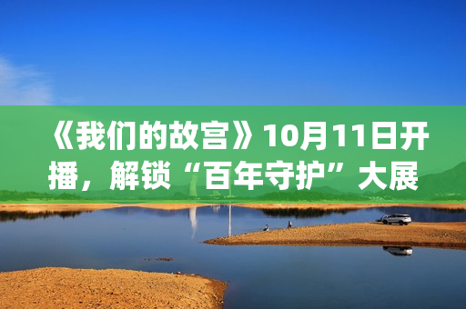 《我们的故宫》10月11日开播，解锁“百年守护”大展最强看展攻略(《我们的故宫》第五集)