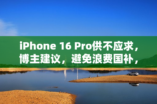 iPhone 16 Pro供不应求，博主建议，避免浪费国补，不必选择128G版本