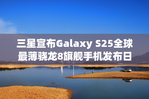 三星宣布Galaxy S25全球最薄骁龙8旗舰手机发布日期，5月13日亮相