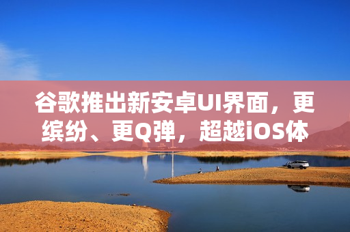 谷歌推出新安卓UI界面，更缤纷、更Q弹，超越iOS体验！