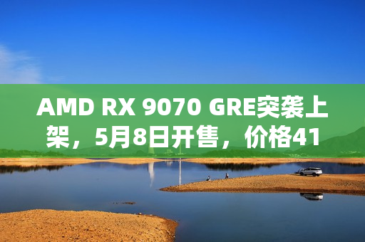 AMD RX 9070 GRE突袭上架，5月8日开售，价格4199元起
