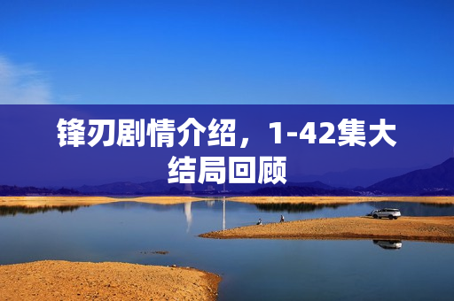 锋刃剧情介绍，1-42集大结局回顾