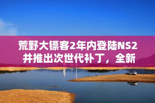 荒野大镖客2年内登陆NS2 并推出次世代补丁,全新游戏体验来袭 荒野大镖客2年内登陆NS2 并推出次世代补丁,全新游戏体验来袭