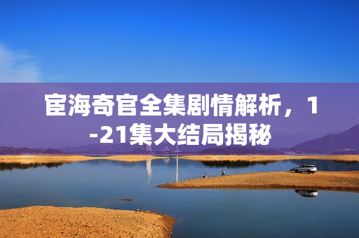 宦海奇官全集剧情解析，1-21集大结局揭秘